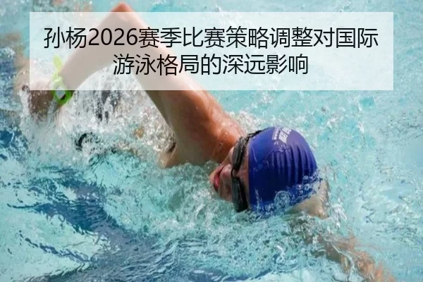 孙杨2026赛季比赛策略调整对国际游泳格局的深远影响